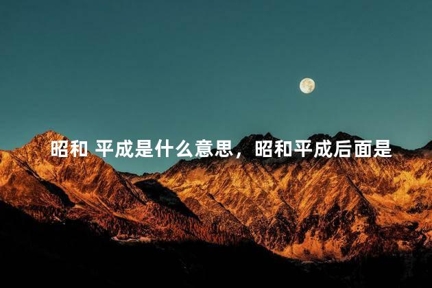昭和 平成是什么意思，昭和平成后面是什么年代